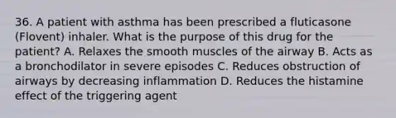 36. A patient with asthma has been prescribed a fluticasone (Flovent) inhaler. What is the purpose of this drug for the patient? A. Relaxes the smooth muscles of the airway B. Acts as a bronchodilator in severe episodes C. Reduces obstruction of airways by decreasing inflammation D. Reduces the histamine effect of the triggering agent