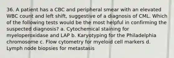 36. A patient has a CBC and peripheral smear with an elevated WBC count and left shift, suggestive of a diagnosis of CML. Which of the following tests would be the most helpful in confirming the suspected diagnosis? a. Cytochemical staining for myeloperoxidase and LAP b. Karyotyping for the Philadelphia chromosome c. Flow cytometry for myeloid cell markers d. Lymph node biopsies for metastasis