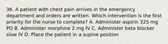 36. A patient with chest pain arrives in the emergency department and orders are written. Which intervention is the first priority for the nurse to complete? A. Administer aspirin 325 mg PO B. Administer morphine 2 mg IV C. Administer beta blocker slow IV D. Place the patient in a supine position