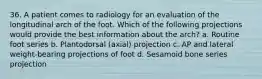 36. A patient comes to radiology for an evaluation of the longitudinal arch of the foot. Which of the following projections would provide the best information about the arch? a. Routine foot series b. Plantodorsal (axial) projection c. AP and lateral weight-bearing projections of foot d. Sesamoid bone series projection