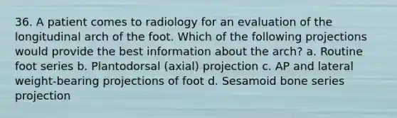 36. A patient comes to radiology for an evaluation of the longitudinal arch of the foot. Which of the following projections would provide the best information about the arch? a. Routine foot series b. Plantodorsal (axial) projection c. AP and lateral weight-bearing projections of foot d. Sesamoid bone series projection