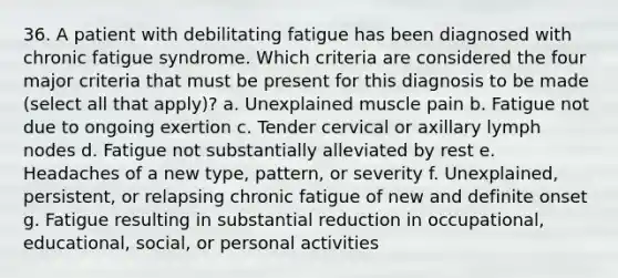 36. A patient with debilitating fatigue has been diagnosed with chronic fatigue syndrome. Which criteria are considered the four major criteria that must be present for this diagnosis to be made (select all that apply)? a. Unexplained muscle pain b. Fatigue not due to ongoing exertion c. Tender cervical or axillary lymph nodes d. Fatigue not substantially alleviated by rest e. Headaches of a new type, pattern, or severity f. Unexplained, persistent, or relapsing chronic fatigue of new and definite onset g. Fatigue resulting in substantial reduction in occupational, educational, social, or personal activities