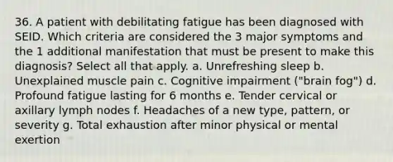 36. A patient with debilitating fatigue has been diagnosed with SEID. Which criteria are considered the 3 major symptoms and the 1 additional manifestation that must be present to make this diagnosis? Select all that apply. a. Unrefreshing sleep b. Unexplained muscle pain c. Cognitive impairment ("brain fog") d. Profound fatigue lasting for 6 months e. Tender cervical or axillary lymph nodes f. Headaches of a new type, pattern, or severity g. Total exhaustion after minor physical or mental exertion