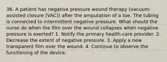 36. A patient has negative pressure wound therapy (vacuum-assisted closure [VAC]) after the amputation of a toe. The tubing is connected to intermittent negative pressure. What should the nurse do when the film over the wound collapses when negative pressure is exerted? 1. Notify the primary health-care provider. 2. Decrease the extent of negative pressure. 3. Apply a new transparent film over the wound. 4. Continue to observe the functioning of the device.