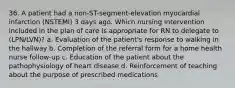 36. A patient had a non-ST-segment-elevation myocardial infarction (NSTEMI) 3 days ago. Which nursing intervention included in the plan of care is appropriate for RN to delegate to (LPN/LVN)? a. Evaluation of the patient's response to walking in the hallway b. Completion of the referral form for a home health nurse follow-up c. Education of the patient about the pathophysiology of heart disease d. Reinforcement of teaching about the purpose of prescribed medications