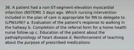 36. A patient had a non-ST-segment-elevation myocardial infarction (NSTEMI) 3 days ago. Which nursing intervention included in the plan of care is appropriate for RN to delegate to (LPN/LVN)? a. Evaluation of the patient's response to walking in the hallway b. Completion of the referral form for a home health nurse follow-up c. Education of the patient about the pathophysiology of heart disease d. Reinforcement of teaching about the purpose of prescribed medications