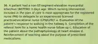 36. A patient had a non-ST-segment-elevation myocardial infarction (NSTEMI) 3 days ago. Which nursing intervention included in the plan of care is most appropriate for the registered nurse (RN) to delegate to an experienced licensed practical/vocational nurse (LPN/LVN)? a. Evaluation of the patient's response to walking in the hallway b. Completion of the referral form for a home health nurse follow-up c. Education of the patient about the pathophysiology of heart disease d. Reinforcement of teaching about the purpose of prescribed medications