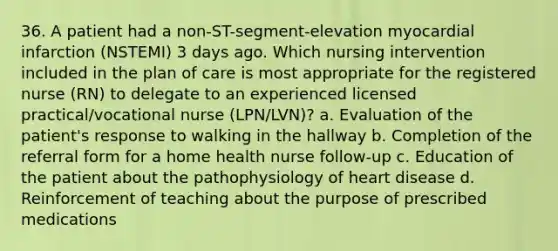 36. A patient had a non-ST-segment-elevation myocardial infarction (NSTEMI) 3 days ago. Which nursing intervention included in the plan of care is most appropriate for the registered nurse (RN) to delegate to an experienced licensed practical/vocational nurse (LPN/LVN)? a. Evaluation of the patient's response to walking in the hallway b. Completion of the referral form for a home health nurse follow-up c. Education of the patient about the pathophysiology of heart disease d. Reinforcement of teaching about the purpose of prescribed medications