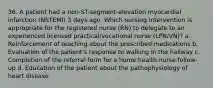 36. A patient had a non-ST-segment-elevation myocardial infarction (NSTEMI) 3 days ago. Which nursing intervention is appropriate for the registered nurse (RN) to delegate to an experienced licensed practical/vocational nurse (LPN/VN)? a. Reinforcement of teaching about the prescribed medications b. Evaluation of the patient's response to walking in the hallway c. Completion of the referral form for a home health nurse follow-up d. Education of the patient about the pathophysiology of heart disease