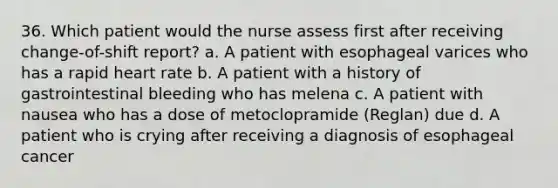 36. Which patient would the nurse assess first after receiving change-of-shift report? a. A patient with esophageal varices who has a rapid heart rate b. A patient with a history of gastrointestinal bleeding who has melena c. A patient with nausea who has a dose of metoclopramide (Reglan) due d. A patient who is crying after receiving a diagnosis of esophageal cancer