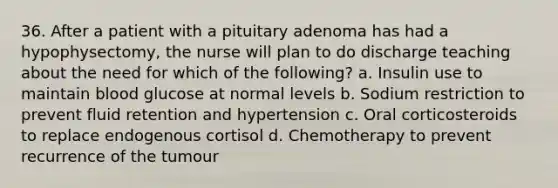 36. After a patient with a pituitary adenoma has had a hypophysectomy, the nurse will plan to do discharge teaching about the need for which of the following? a. Insulin use to maintain blood glucose at normal levels b. Sodium restriction to prevent fluid retention and hypertension c. Oral corticosteroids to replace endogenous cortisol d. Chemotherapy to prevent recurrence of the tumour