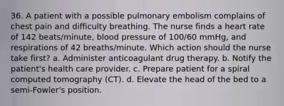 36. A patient with a possible pulmonary embolism complains of chest pain and difficulty breathing. The nurse finds a heart rate of 142 beats/minute, blood pressure of 100/60 mmHg, and respirations of 42 breaths/minute. Which action should the nurse take first? a. Administer anticoagulant drug therapy. b. Notify the patient's health care provider. c. Prepare patient for a spiral computed tomography (CT). d. Elevate the head of the bed to a semi-Fowler's position.