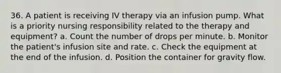 36. A patient is receiving IV therapy via an infusion pump. What is a priority nursing responsibility related to the therapy and equipment? a. Count the number of drops per minute. b. Monitor the patient's infusion site and rate. c. Check the equipment at the end of the infusion. d. Position the container for gravity flow.