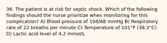 36. The patient is at risk for septic shock. Which of the following findings should the nurse prioritize when monitoring for this complication? A) Blood pressure of 104/68 mmHg B) Respiratory rate of 22 breaths per minute C) Temperature of 101°F (38.3°C) D) Lactic acid level of 4.2 mmol/L