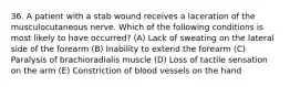 36. A patient with a stab wound receives a laceration of the musculocutaneous nerve. Which of the following conditions is most likely to have occurred? (A) Lack of sweating on the lateral side of the forearm (B) Inability to extend the forearm (C) Paralysis of brachioradialis muscle (D) Loss of tactile sensation on the arm (E) Constriction of blood vessels on the hand