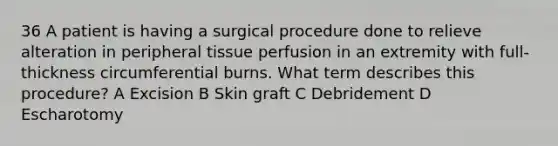 36 A patient is having a surgical procedure done to relieve alteration in peripheral tissue perfusion in an extremity with full-thickness circumferential burns. What term describes this procedure? A Excision B Skin graft C Debridement D Escharotomy