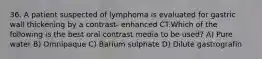 36. A patient suspected of lymphoma is evaluated for gastric wall thickening by a contrast- enhanced CT.Which of the following is the best oral contrast media to be used? A) Pure water B) Omnipaque C) Barium sulphate D) Dilute gastrografin