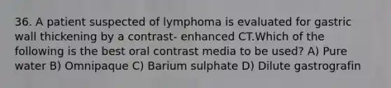 36. A patient suspected of lymphoma is evaluated for gastric wall thickening by a contrast- enhanced CT.Which of the following is the best oral contrast media to be used? A) Pure water B) Omnipaque C) Barium sulphate D) Dilute gastrografin