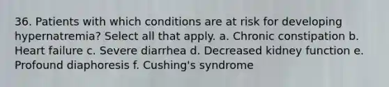 36. Patients with which conditions are at risk for developing hypernatremia? Select all that apply. a. Chronic constipation b. Heart failure c. Severe diarrhea d. Decreased kidney function e. Profound diaphoresis f. Cushing's syndrome