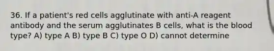 36. If a patient's red cells agglutinate with anti-A reagent antibody and the serum agglutinates B cells, what is <a href='https://www.questionai.com/knowledge/k7oXMfj7lk-the-blood' class='anchor-knowledge'>the blood</a> type? A) type A B) type B C) type O D) cannot determine