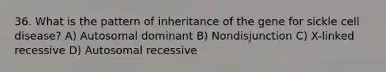 36. What is the pattern of inheritance of the gene for sickle cell disease? A) Autosomal dominant B) Nondisjunction C) X-linked recessive D) Autosomal recessive