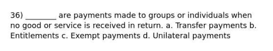 36) ________ are payments made to groups or individuals when no good or service is received in return. a. Transfer payments b. Entitlements c. Exempt payments d. Unilateral payments