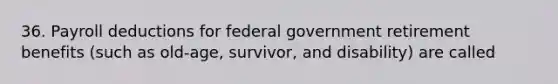 36. Payroll deductions for federal government retirement benefits (such as old-age, survivor, and disability) are called