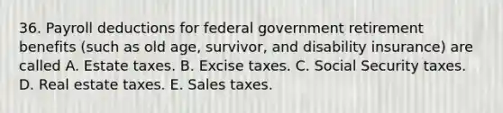 36. Payroll deductions for federal government retirement benefits (such as old age, survivor, and disability insurance) are called A. Estate taxes. B. Excise taxes. C. Social Security taxes. D. Real estate taxes. E. Sales taxes.