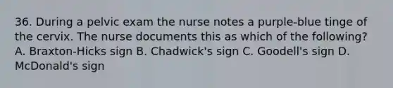 36. During a pelvic exam the nurse notes a purple-blue tinge of the cervix. The nurse documents this as which of the following? A. Braxton-Hicks sign B. Chadwick's sign C. Goodell's sign D. McDonald's sign