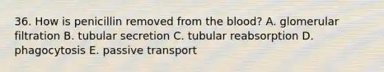 36. How is penicillin removed from the blood? A. glomerular filtration B. tubular secretion C. tubular reabsorption D. phagocytosis E. passive transport