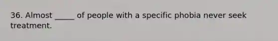 36. Almost _____ of people with a specific phobia never seek treatment.