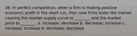 36. In perfect competition, when a firm is making positive economic profit in the short run, then new firms enter the market causing the market supply curve to ________ and the market price to________. a. increase; decrease b. decrease; increase c. increase; increase d. decrease; decrease