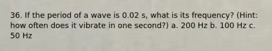 36. If the period of a wave is 0.02 s, what is its frequency? (Hint: how often does it vibrate in one second?) a. 200 Hz b. 100 Hz c. 50 Hz