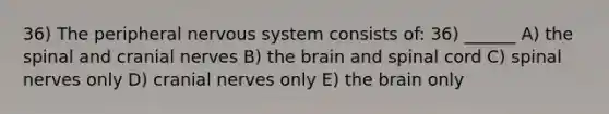 36) The peripheral nervous system consists of: 36) ______ A) the spinal and cranial nerves B) the brain and spinal cord C) spinal nerves only D) cranial nerves only E) the brain only