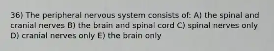 36) The peripheral nervous system consists of: A) the spinal and <a href='https://www.questionai.com/knowledge/kE0S4sPl98-cranial-nerves' class='anchor-knowledge'>cranial nerves</a> B) <a href='https://www.questionai.com/knowledge/kLMtJeqKp6-the-brain' class='anchor-knowledge'>the brain</a> and spinal cord C) spinal nerves only D) cranial nerves only E) the brain only