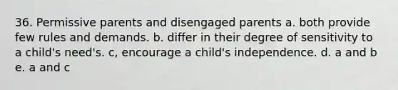 36. Permissive parents and disengaged parents a. both provide few rules and demands. b. differ in their degree of sensitivity to a child's need's. c, encourage a child's independence. d. a and b e. a and c