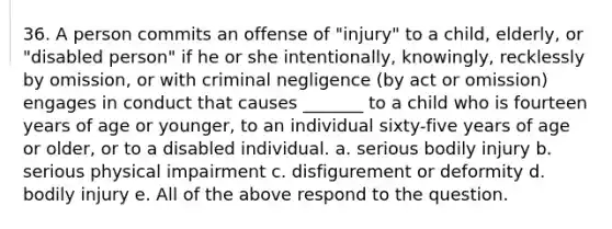 36. A person commits an offense of "injury" to a child, elderly, or "disabled person" if he or she intentionally, knowingly, recklessly by omission, or with criminal negligence (by act or omission) engages in conduct that causes _______ to a child who is fourteen years of age or younger, to an individual sixty-five years of age or older, or to a disabled individual. a. serious bodily injury b. serious physical impairment c. disfigurement or deformity d. bodily injury e. All of the above respond to the question.