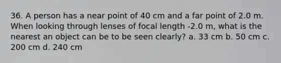 36. A person has a near point of 40 cm and a far point of 2.0 m. When looking through lenses of focal length -2.0 m, what is the nearest an object can be to be seen clearly? a. 33 cm b. 50 cm c. 200 cm d. 240 cm