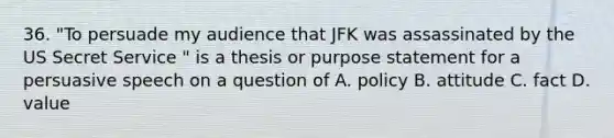 36. "To persuade my audience that JFK was assassinated by the US Secret Service " is a thesis or purpose statement for a persuasive speech on a question of A. policy B. attitude C. fact D. value