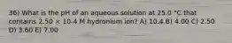 36) What is the pH of an aqueous solution at 25.0 °C that contains 2.50 × 10-4 M hydronium ion? A) 10.4 B) 4.00 C) 2.50 D) 3.60 E) 7.00