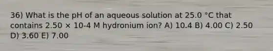 36) What is the pH of an aqueous solution at 25.0 °C that contains 2.50 × 10-4 M hydronium ion? A) 10.4 B) 4.00 C) 2.50 D) 3.60 E) 7.00