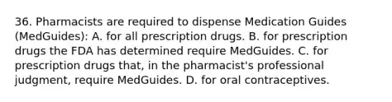 36. Pharmacists are required to dispense Medication Guides (MedGuides): A. for all prescription drugs. B. for prescription drugs the FDA has determined require MedGuides. C. for prescription drugs that, in the pharmacist's professional judgment, require MedGuides. D. for oral contraceptives.