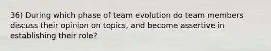 36) During which phase of team evolution do team members discuss their opinion on topics, and become assertive in establishing their role?