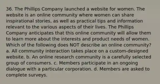 36. The Phillips Company launched a website for women. The website is an online community where women can share inspirational stories, as well as practical tips and information relevant to the various aspects of their lives. The Phillips Company anticipates that this online community will allow them to learn more about the interests and product needs of women. Which of the following does NOT describe an online community? a. All community interaction takes place on a custom-designed website. b. An online research community is a carefully selected group of consumers. c. Members participate in an ongoing dialogue with a particular corporation. d. Members are asked to complete surveys.