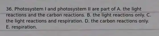 36. Photosystem I and photosystem II are part of A. the light reactions and the carbon reactions. B. the light reactions only. C. the light reactions and respiration. D. the carbon reactions only. E. respiration.