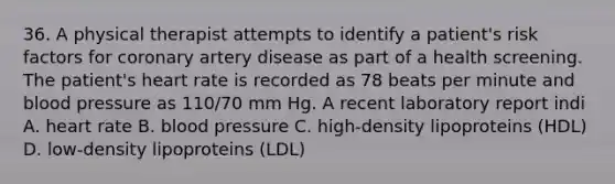 36. A physical therapist attempts to identify a patient's risk factors for coronary artery disease as part of a health screening. The patient's heart rate is recorded as 78 beats per minute and blood pressure as 110/70 mm Hg. A recent laboratory report indi A. heart rate B. blood pressure C. high-density lipoproteins (HDL) D. low-density lipoproteins (LDL)