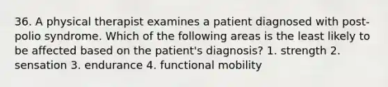 36. A physical therapist examines a patient diagnosed with post-polio syndrome. Which of the following areas is the least likely to be affected based on the patient's diagnosis? 1. strength 2. sensation 3. endurance 4. functional mobility