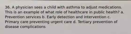 36. A physician sees a child with asthma to adjust medications. This is an example of what role of healthcare in public health? a. Prevention services b. Early detection and intervention c. Primary care preventing urgent care d. Tertiary prevention of disease complications