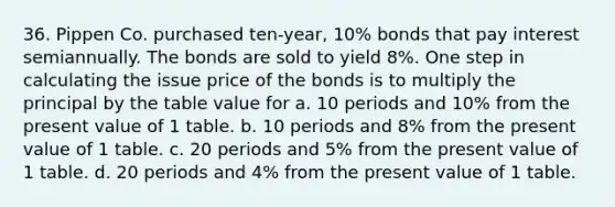 36. Pippen Co. purchased ten-year, 10% bonds that pay interest semiannually. The bonds are sold to yield 8%. One step in calculating the issue price of the bonds is to multiply the principal by the table value for a. 10 periods and 10% from the present value of 1 table. b. 10 periods and 8% from the present value of 1 table. c. 20 periods and 5% from the present value of 1 table. d. 20 periods and 4% from the present value of 1 table.