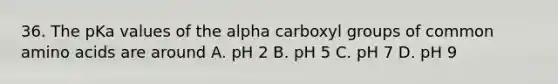 36. The pKa values of the alpha carboxyl groups of common amino acids are around A. pH 2 B. pH 5 C. pH 7 D. pH 9